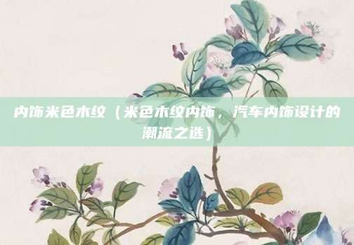 内饰米色木纹(米色木纹内饰,汽车内饰设计的潮流之选)