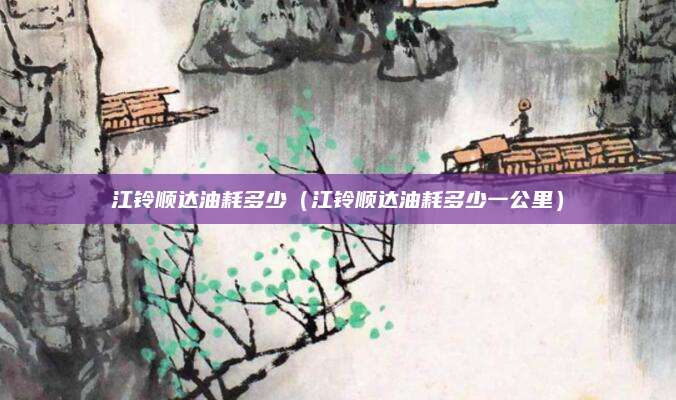 江铃顺达油耗多少(江铃顺达油耗多少一公里)