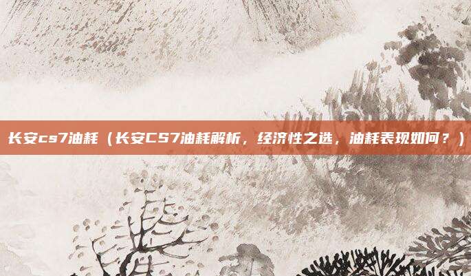 长安cs7油耗（长安CS7油耗解析，经济性之选，油耗表现如何？）