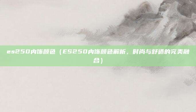 es250内饰颜色（ES250内饰颜色解析，时尚与舒适的完美融合）