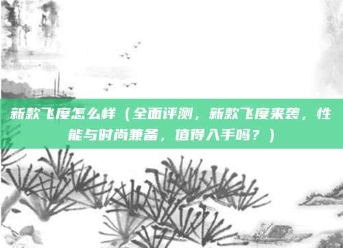 新款飞度怎么样(全面评测,新款飞度来袭,性能与时尚兼备,值得入手吗?)