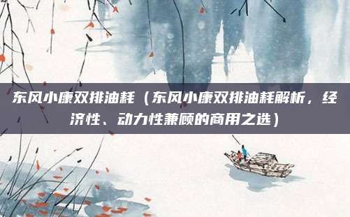 东风小康双排油耗(东风小康双排油耗解析,经济性、动力性兼顾的商用之选)