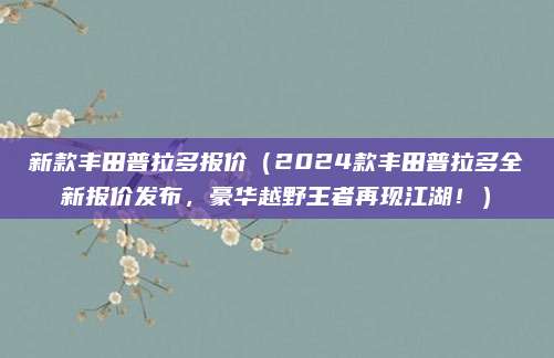 新款丰田普拉多报价（2024款丰田普拉多全新报价发布，豪华越野王者再现江湖！）