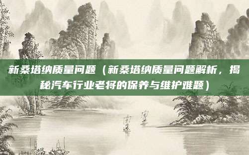 新桑塔纳质量问题（新桑塔纳质量问题解析，揭秘汽车行业老将的保养与维护难题）