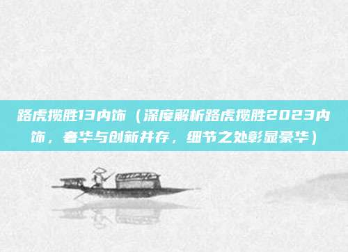 路虎揽胜13内饰(深度解析路虎揽胜2023内饰,奢华与创新并存,细节之处彰显豪华)