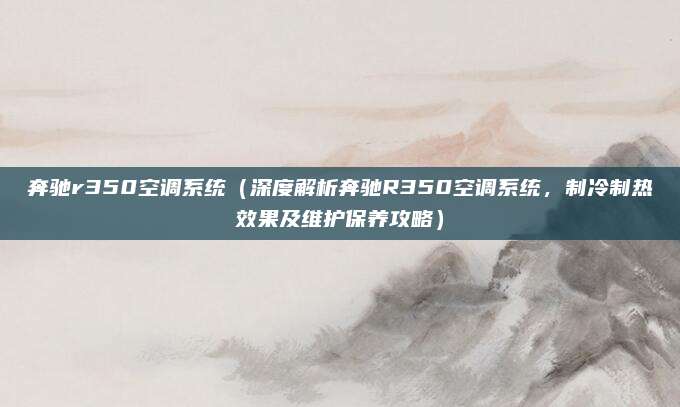 奔驰r350空调系统(深度解析奔驰R350空调系统,制冷制热效果及维护保养攻略)