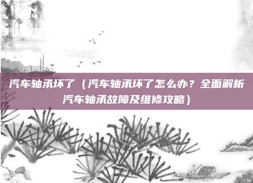汽车轴承坏了(汽车轴承坏了怎么办?全面解析汽车轴承故障及维修攻略)