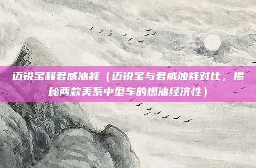 迈锐宝和君威油耗(迈锐宝与君威油耗对比,揭秘两款美系中型车的燃油经济性)