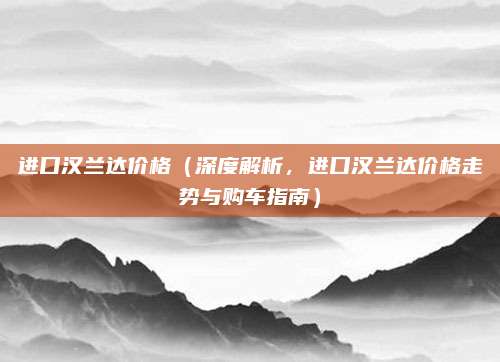 进口汉兰达价格(深度解析,进口汉兰达价格走势与购车指南)