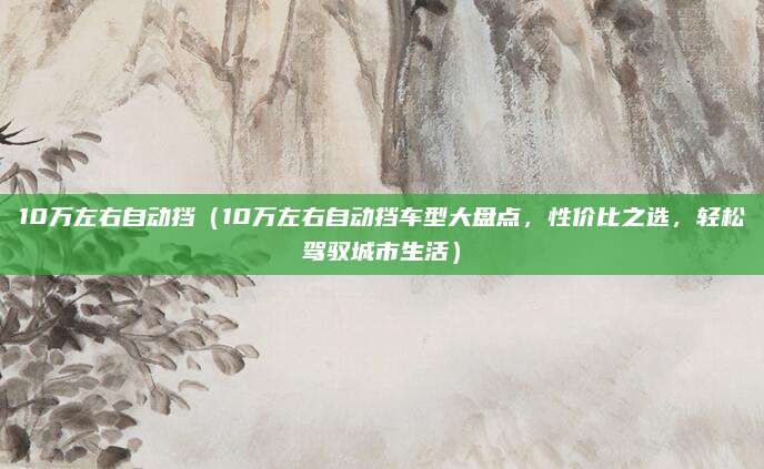 10万左右自动挡(10万左右自动挡车型大盘点,性价比之选,轻松驾驭城市生活)