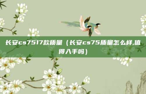 长安cs7517款质量（长安cs75质量怎么样,值得入手吗）