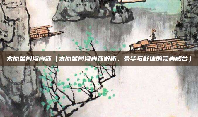 太原星河湾内饰(太原星河湾内饰解析,豪华与舒适的完美融合)