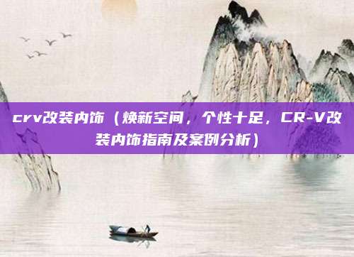 crv改装内饰(焕新空间,个性十足,CR-V改装内饰指南及案例分析)