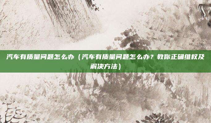 汽车有质量问题怎么办（汽车有质量问题怎么办？教你正确维权及解决方法）