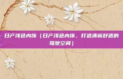 日产浅色内饰（日产浅色内饰，打造清新舒适的驾驶空间）