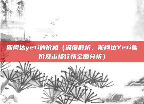 斯柯达yeti的价格（深度解析，斯柯达Yeti售价及市场行情全面分析）