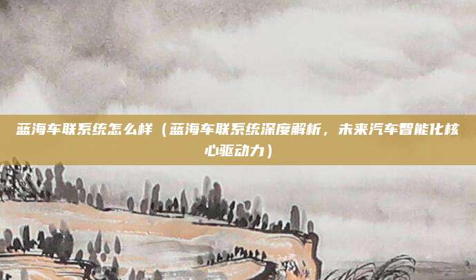 蓝海车联系统怎么样(蓝海车联系统深度解析,未来汽车智能化核心驱动力)