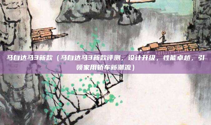 马自达马3新款(马自达马3新款评测,设计升级,性能卓越,引领家用轿车新潮流)