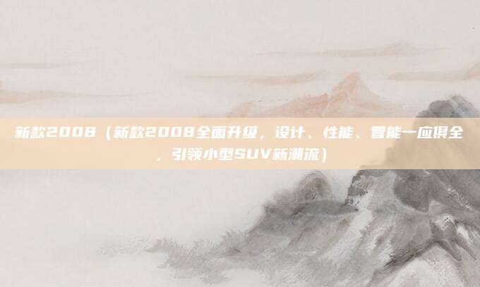 新款2008（新款2008全面升级，设计、性能、智能一应俱全，引领小型SUV新潮流）