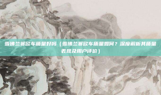 雪佛兰赛欧车质量好吗（雪佛兰赛欧车质量如何？深度解析其质量表现及用户评价）