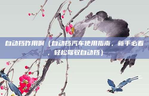 自动挡咋用啊（自动挡汽车使用指南，新手必看，轻松驾驭自动挡）