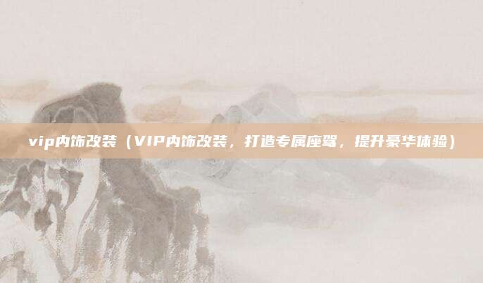 vip内饰改装（VIP内饰改装，打造专属座驾，提升豪华体验）