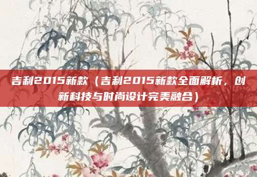 吉利2015新款(吉利2015新款全面解析,创新科技与时尚设计完美融合)