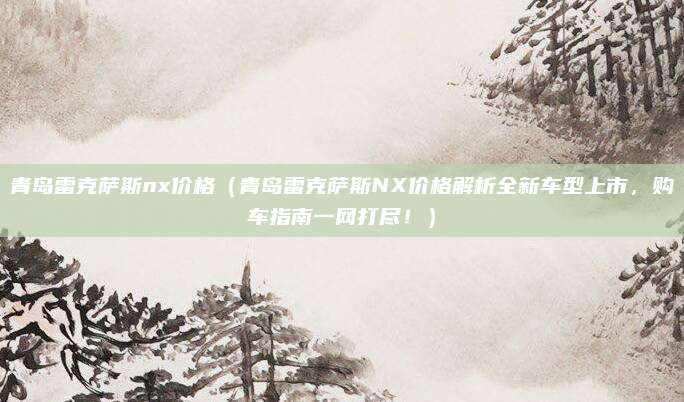 青岛雷克萨斯nx价格（青岛雷克萨斯NX价格解析全新车型上市，购车指南一网打尽！）