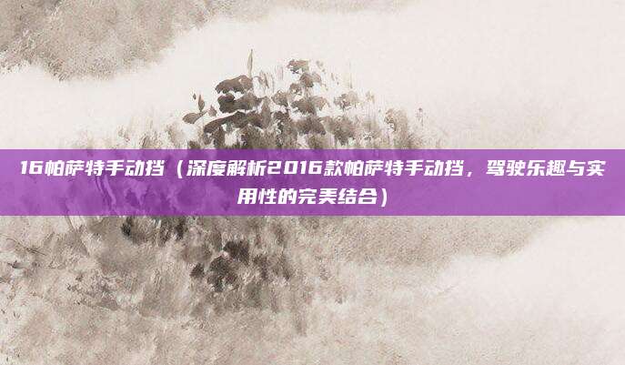 16帕萨特手动挡(深度解析2016款帕萨特手动挡,驾驶乐趣与实用性的完美结合)