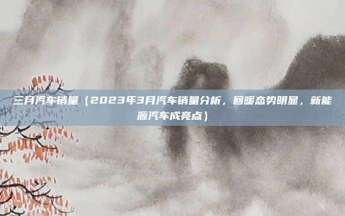 三月汽车销量(2023年3月汽车销量分析,回暖态势明显,新能源汽车成亮点)
