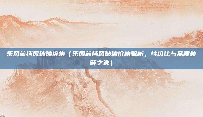 乐风前挡风玻璃价格（乐风前挡风玻璃价格解析，性价比与品质兼顾之选）