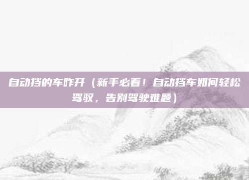自动挡的车咋开(新手必看!自动挡车如何轻松驾驭,告别驾驶难题)