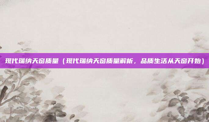 现代瑞纳天窗质量（现代瑞纳天窗质量解析，品质生活从天窗开始）