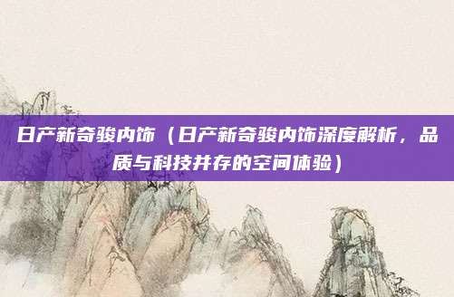 日产新奇骏内饰(日产新奇骏内饰深度解析,品质与科技并存的空间体验)