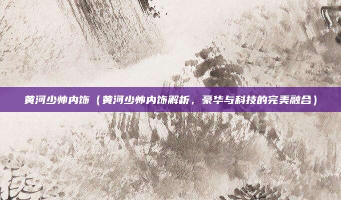 黄河少帅内饰(黄河少帅内饰解析,豪华与科技的完美融合)