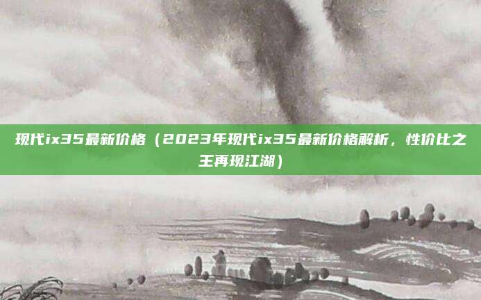 现代ix35最新价格(2023年现代ix35最新价格解析,性价比之王再现江湖)