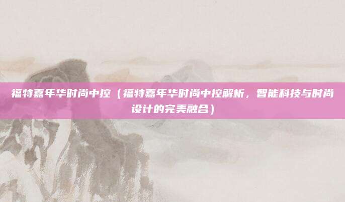 福特嘉年华时尚中控(福特嘉年华时尚中控解析,智能科技与时尚设计的完美融合)