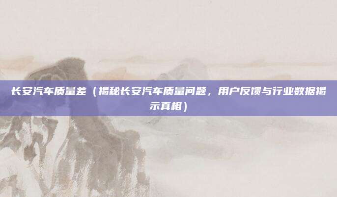 长安汽车质量差（揭秘长安汽车质量问题，用户反馈与行业数据揭示真相）