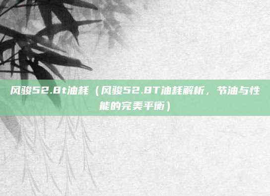 风骏52.8t油耗(风骏52.8T油耗解析,节油与性能的完美平衡)