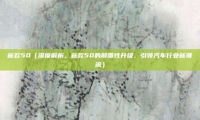 新款50(深度解析,新款50的颠覆性升级,引领汽车行业新潮流)