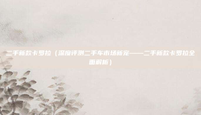 二手新款卡罗拉(深度评测二手车市场新宠——二手新款卡罗拉全面解析)