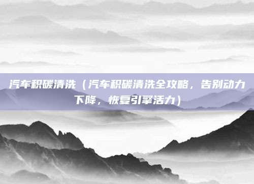 汽车积碳清洗(汽车积碳清洗全攻略,告别动力下降,恢复引擎活力)