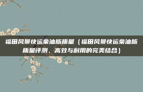 福田风景快运柴油版质量（福田风景快运柴油版质量评测，高效与耐用的完美结合）