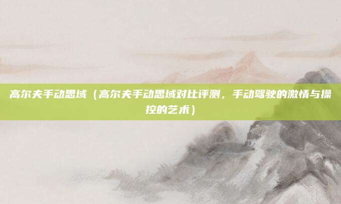高尔夫手动思域(高尔夫手动思域对比评测,手动驾驶的激情与操控的艺术)