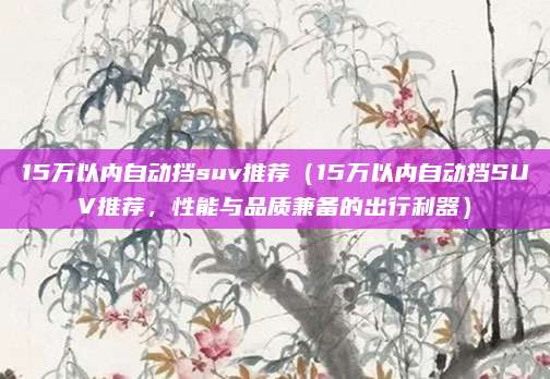 15万以内自动挡suv推荐（15万以内自动挡SUV推荐，性能与品质兼备的出行利器）