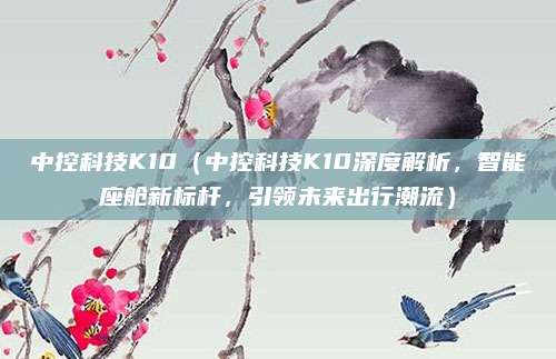 中控科技K10(中控科技K10深度解析,智能座舱新标杆,引领未来出行潮流)