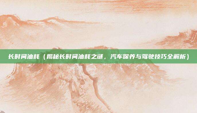 长时间油耗(揭秘长时间油耗之谜,汽车保养与驾驶技巧全解析)