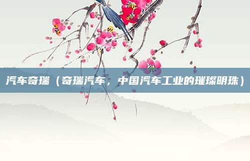 汽车奇瑞(奇瑞汽车,中国汽车工业的璀璨明珠)