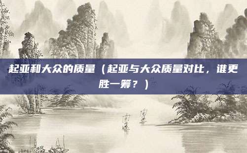 起亚和大众的质量(起亚与大众质量对比,谁更胜一筹?)