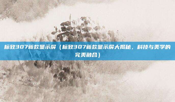 标致307新款显示屏(标致307新款显示屏大揭秘,科技与美学的完美融合)